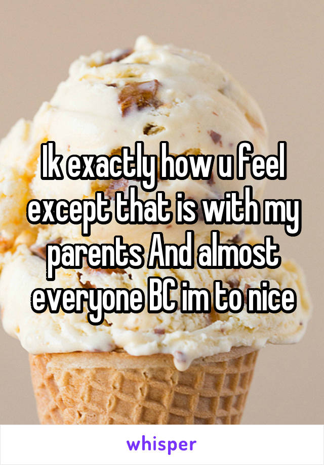 Ik exactly how u feel except that is with my parents And almost everyone BC im to nice