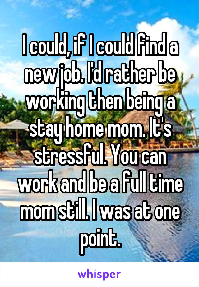 I could, if I could find a new job. I'd rather be working then being a stay home mom. It's stressful. You can work and be a full time mom still. I was at one point.