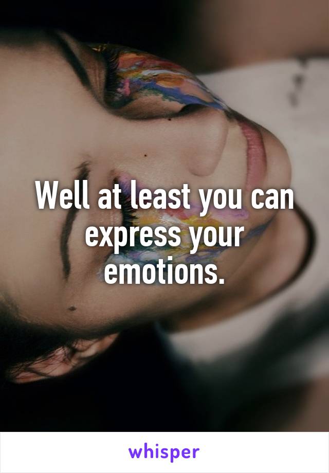 Well at least you can express your emotions.