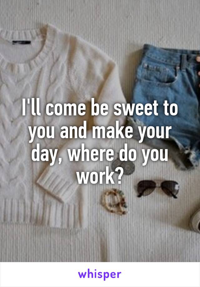 I'll come be sweet to you and make your day, where do you work?