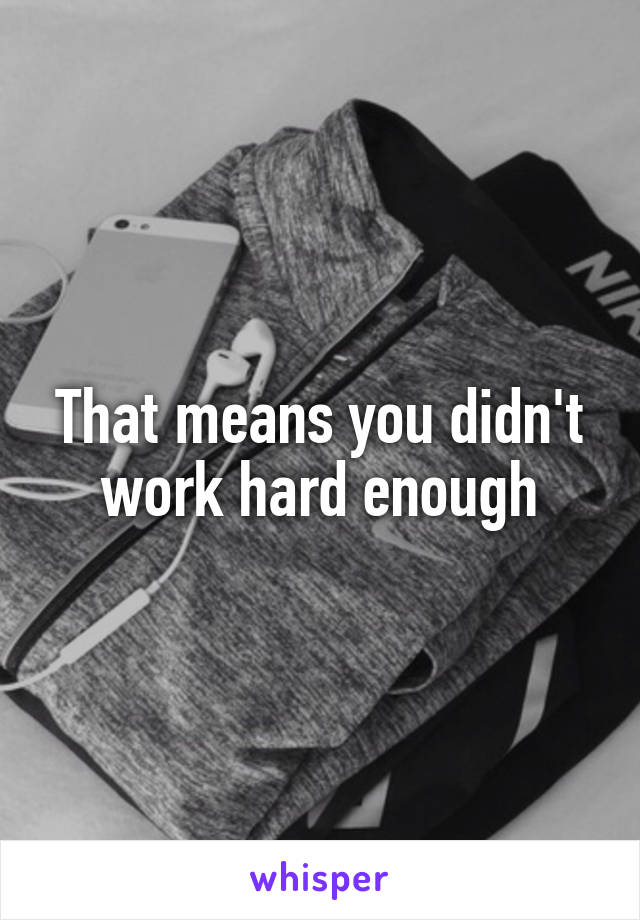 That means you didn't work hard enough
