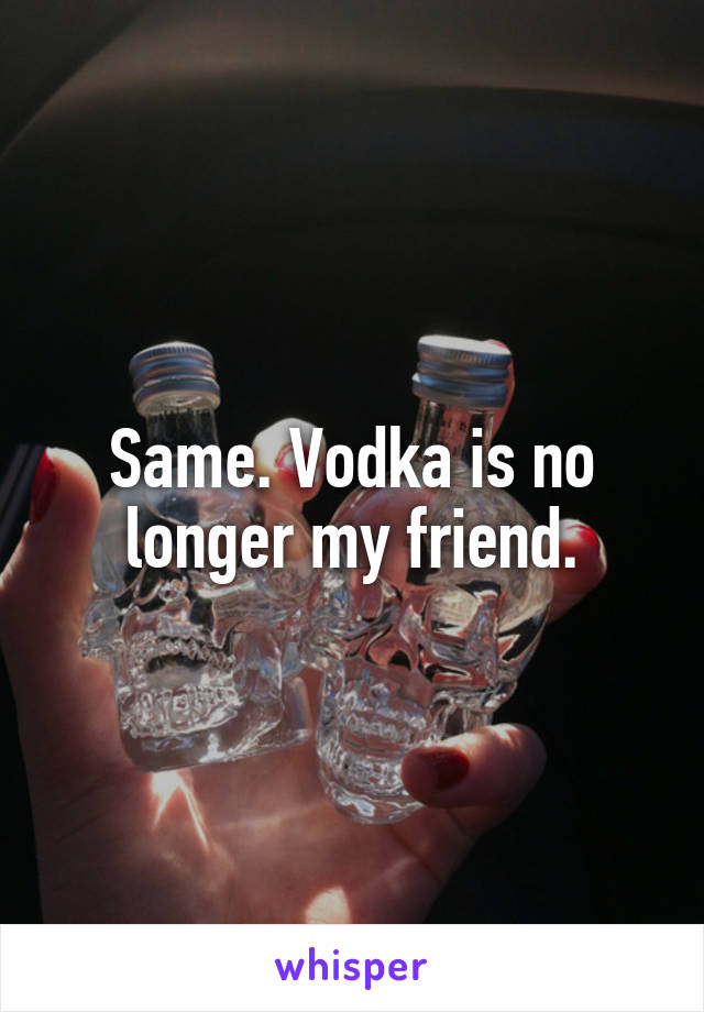 Same. Vodka is no longer my friend.