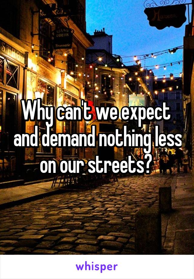 Why can't we expect  and demand nothing less on our streets? 