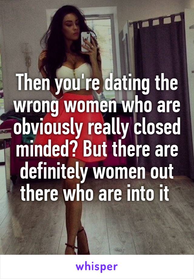 Then you're dating the wrong women who are obviously really closed minded? But there are definitely women out there who are into it 