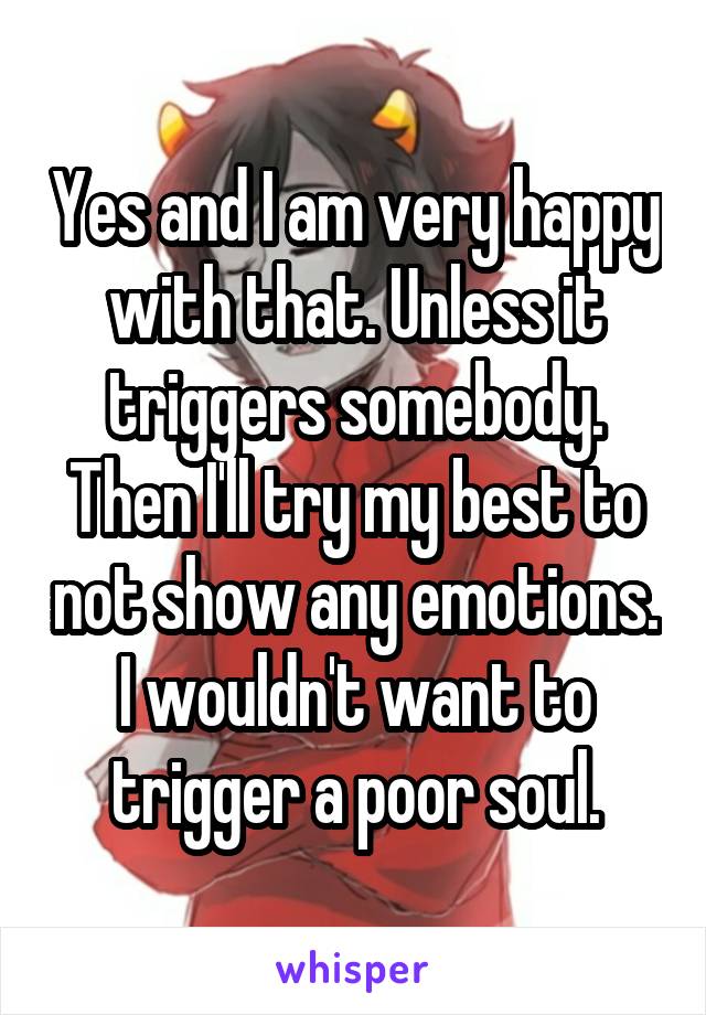 Yes and I am very happy with that. Unless it triggers somebody. Then I'll try my best to not show any emotions. I wouldn't want to trigger a poor soul.