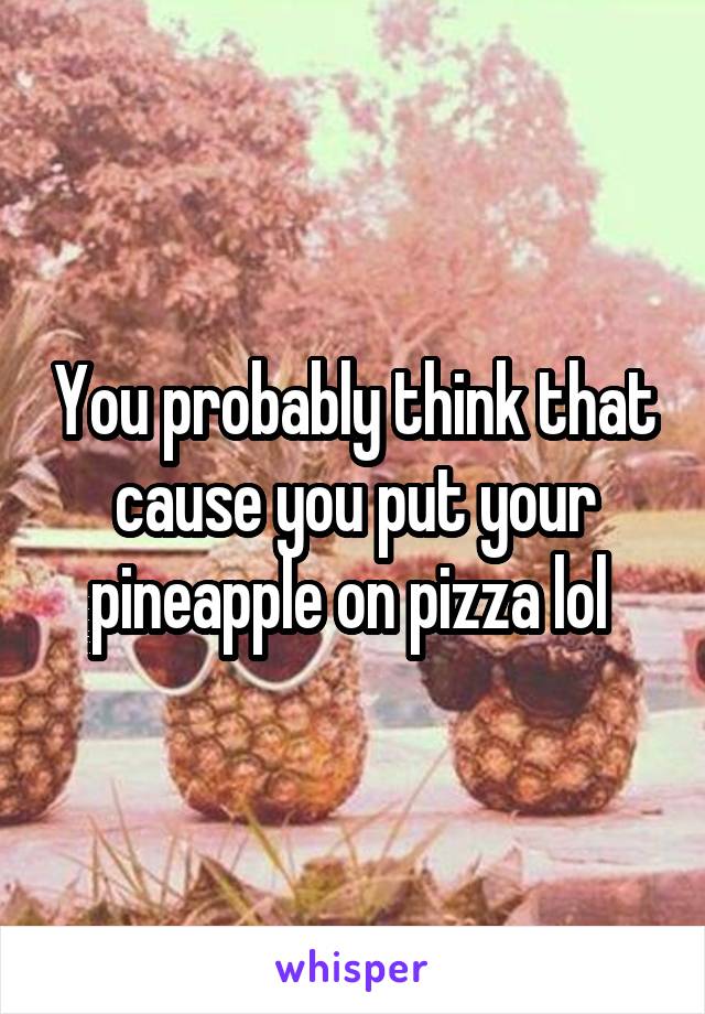 You probably think that cause you put your pineapple on pizza lol 