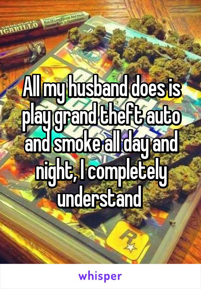 All my husband does is play grand theft auto and smoke all day and night, I completely understand 