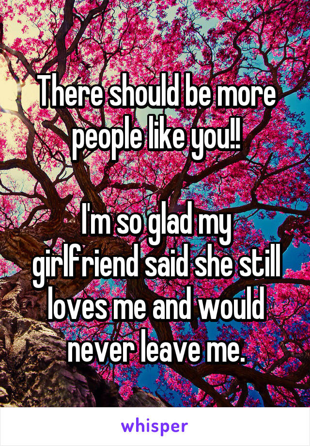 There should be more people like you!!

I'm so glad my girlfriend said she still loves me and would never leave me.