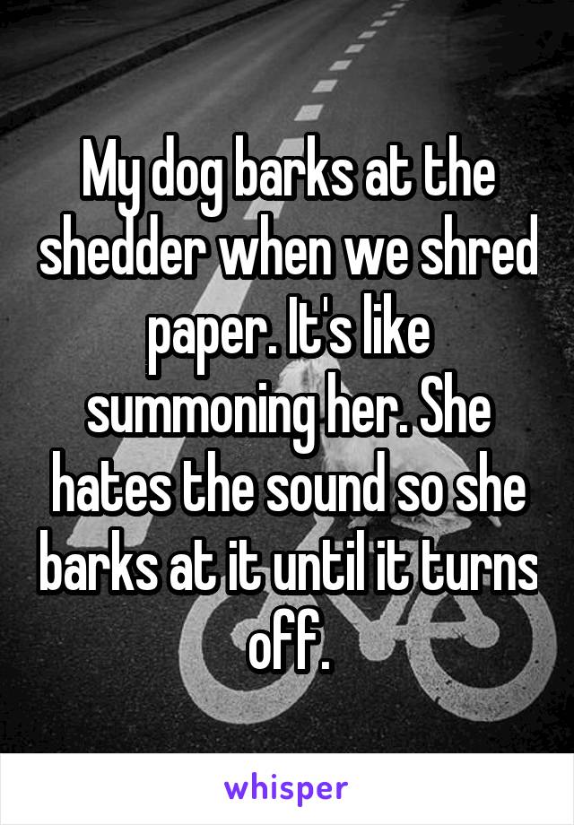 My dog barks at the shedder when we shred paper. It's like summoning her. She hates the sound so she barks at it until it turns off.