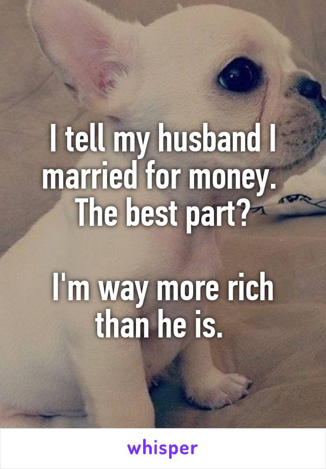 I tell my husband I married for money. 
The best part?

I'm way more rich than he is. 
