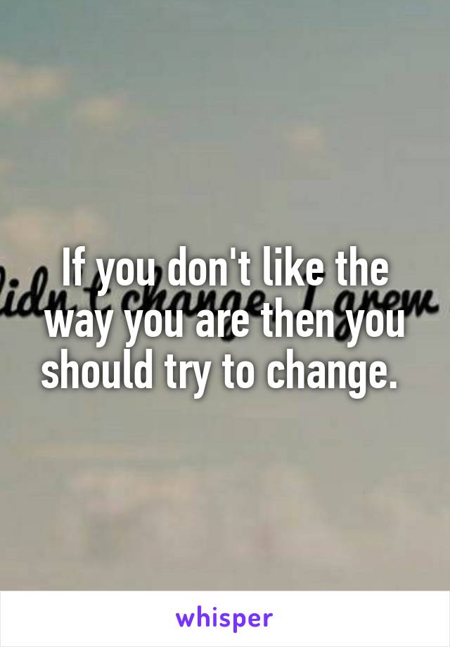 If you don't like the way you are then you should try to change. 