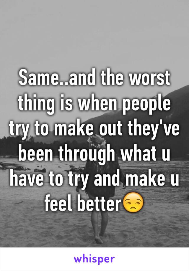 Same..and the worst thing is when people try to make out they've been through what u have to try and make u feel better😒