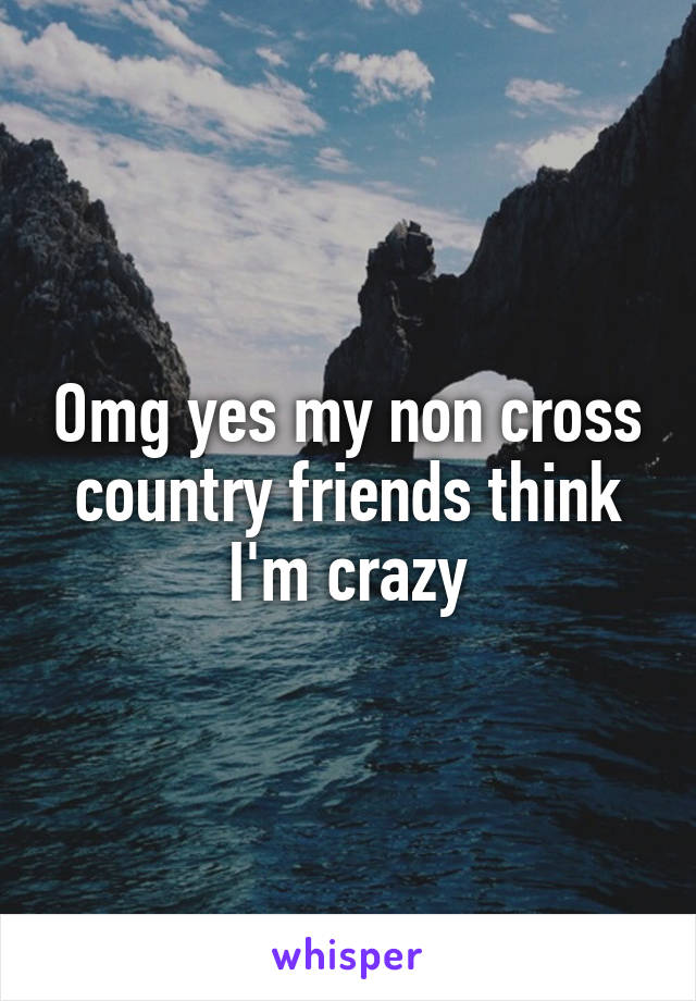 Omg yes my non cross country friends think I'm crazy