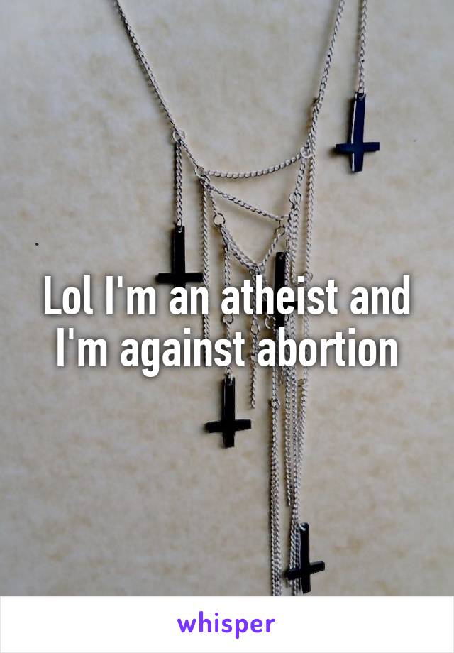 Lol I'm an atheist and I'm against abortion