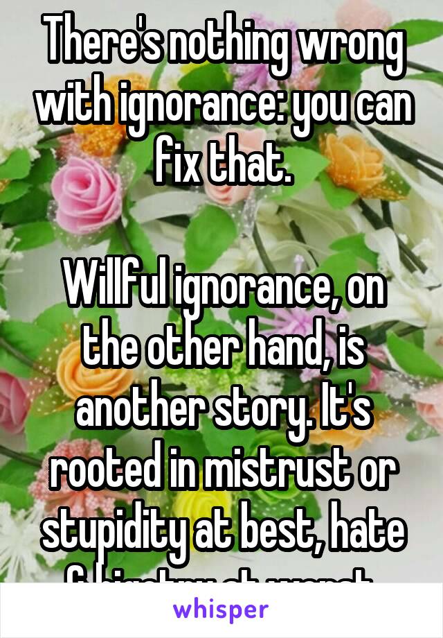 There's nothing wrong with ignorance: you can fix that.

Willful ignorance, on the other hand, is another story. It's rooted in mistrust or stupidity at best, hate & bigotry at worst.