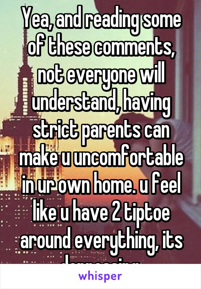 Yea, and reading some of these comments, not everyone will understand, having strict parents can make u uncomfortable in ur own home. u feel like u have 2 tiptoe around everything, its depressing 