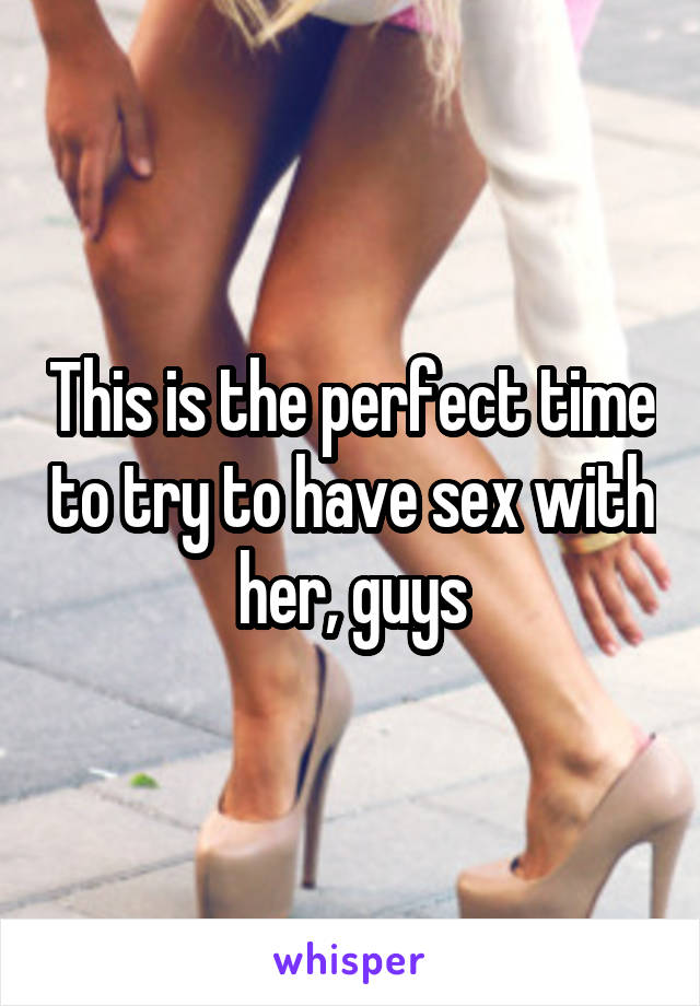 This is the perfect time to try to have sex with her, guys