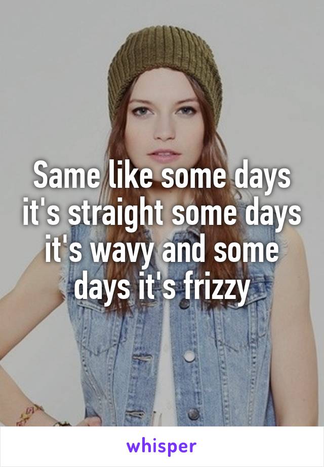 Same like some days it's straight some days it's wavy and some days it's frizzy
