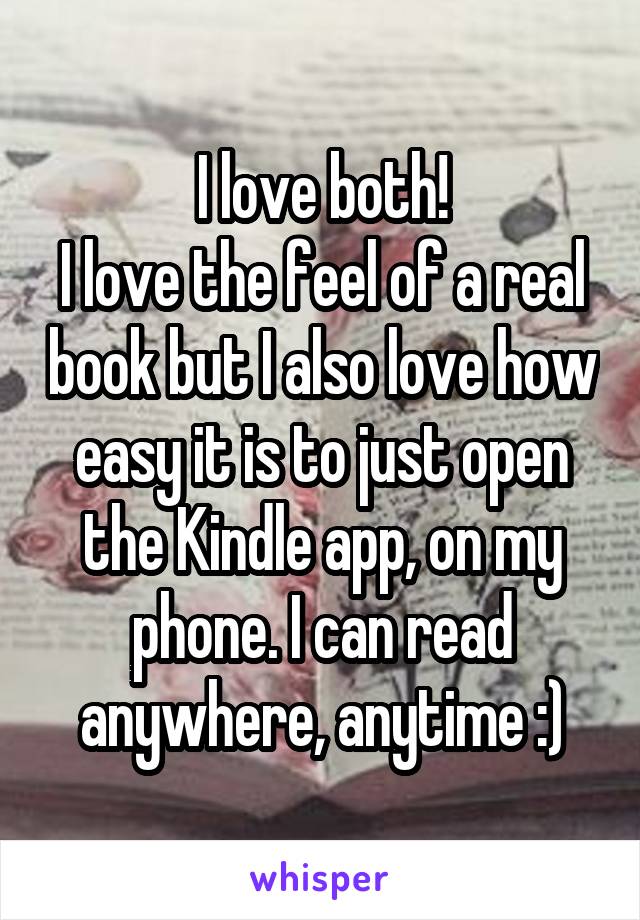 I love both!
I love the feel of a real book but I also love how easy it is to just open the Kindle app, on my phone. I can read anywhere, anytime :)