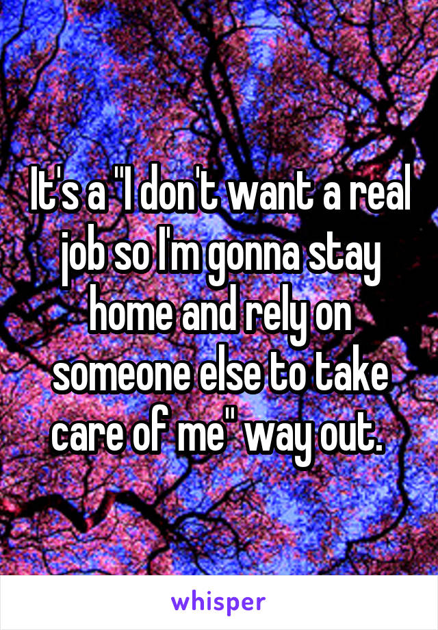 It's a "I don't want a real job so I'm gonna stay home and rely on someone else to take care of me" way out. 