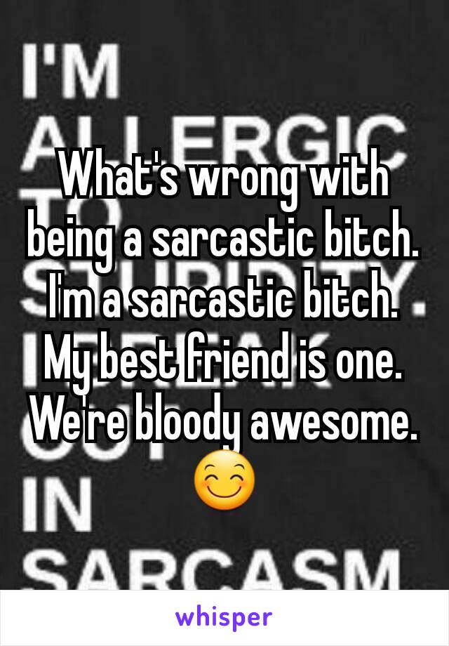 What's wrong with being a sarcastic bitch. I'm a sarcastic bitch. My best friend is one. We're bloody awesome.
😊