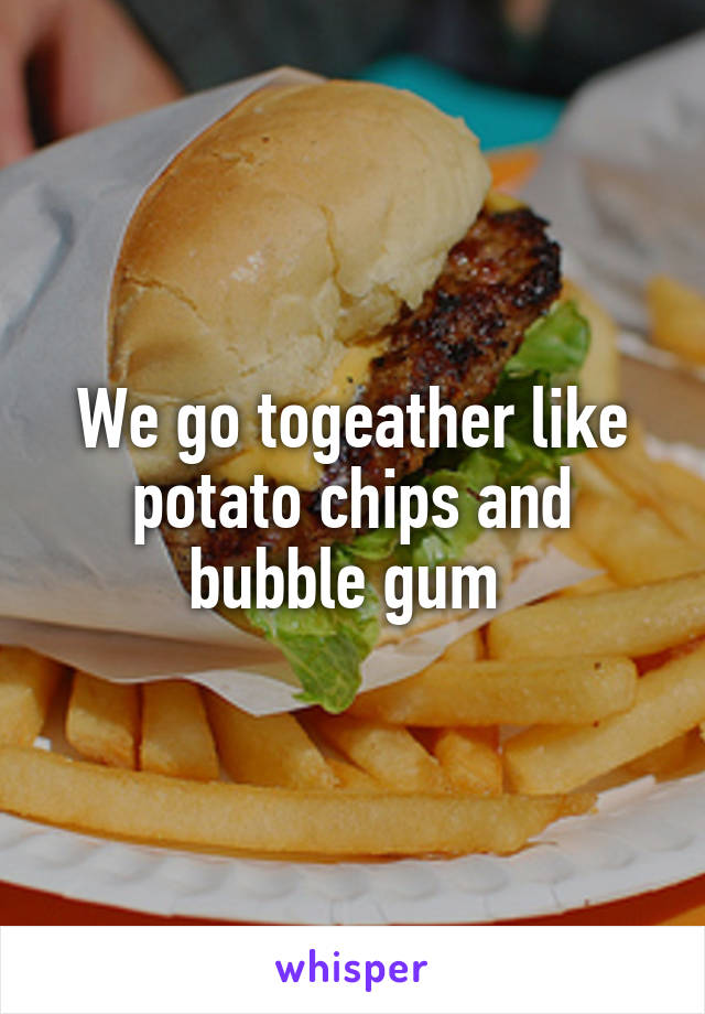 We go togeather like potato chips and bubble gum 