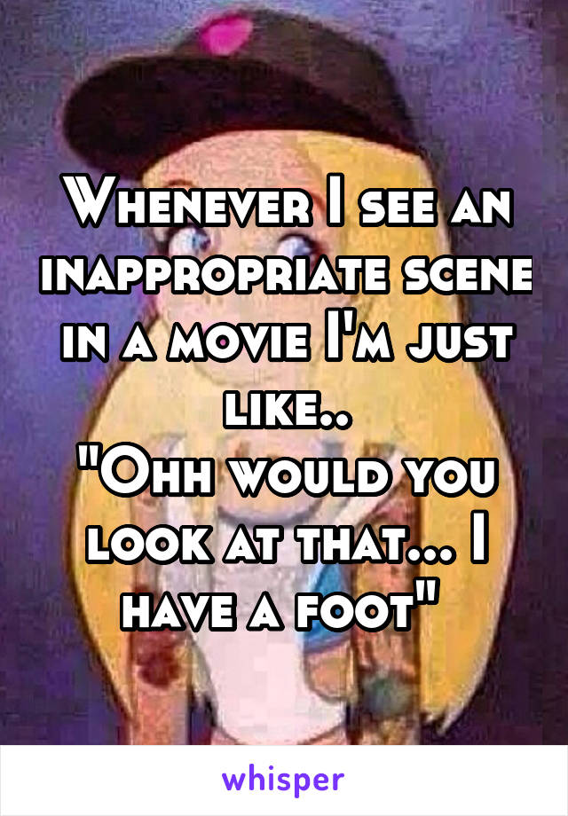 Whenever I see an inappropriate scene in a movie I'm just like..
"Ohh would you look at that... I have a foot" 