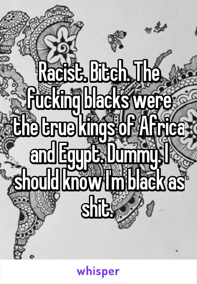 Racist. Bitch. The fucking blacks were the true kings of Africa and Egypt. Dummy. I should know I'm black as shit. 