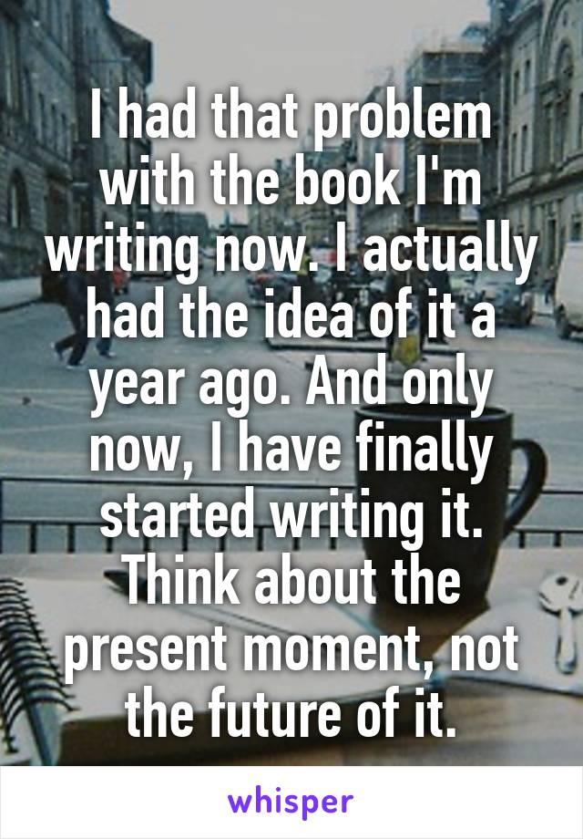 I had that problem with the book I'm writing now. I actually had the idea of it a year ago. And only now, I have finally started writing it. Think about the present moment, not the future of it.