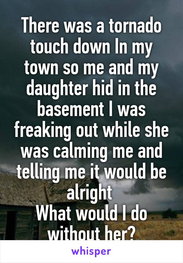 There was a tornado touch down In my town so me and my daughter hid in the basement I was freaking out while she was calming me and telling me it would be alright 
What would I do without her?
