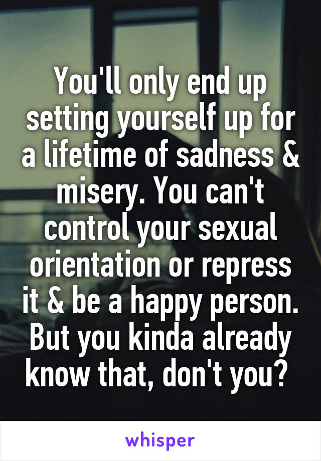 You'll only end up setting yourself up for a lifetime of sadness & misery. You can't control your sexual orientation or repress it & be a happy person. But you kinda already know that, don't you? 