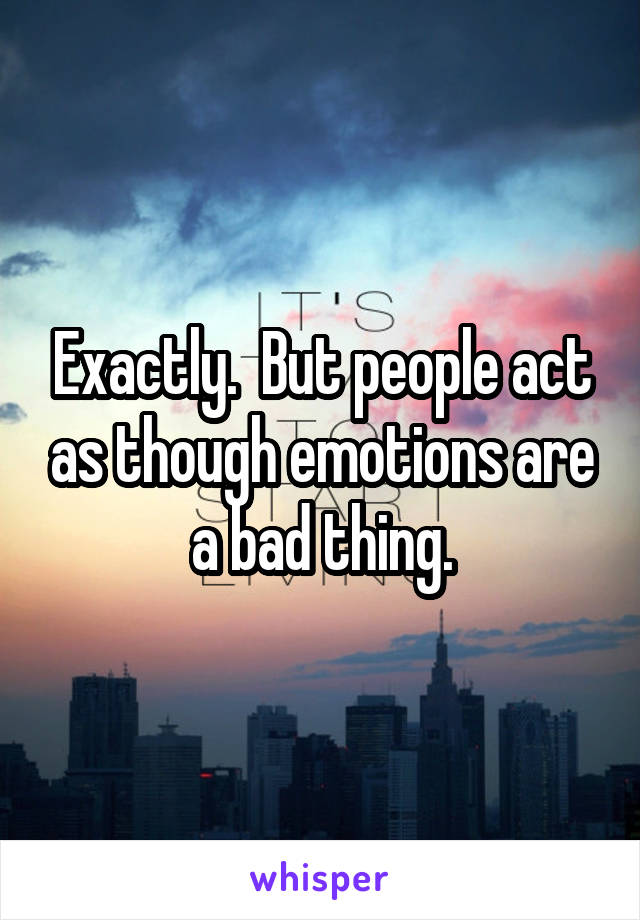 Exactly.  But people act as though emotions are a bad thing.