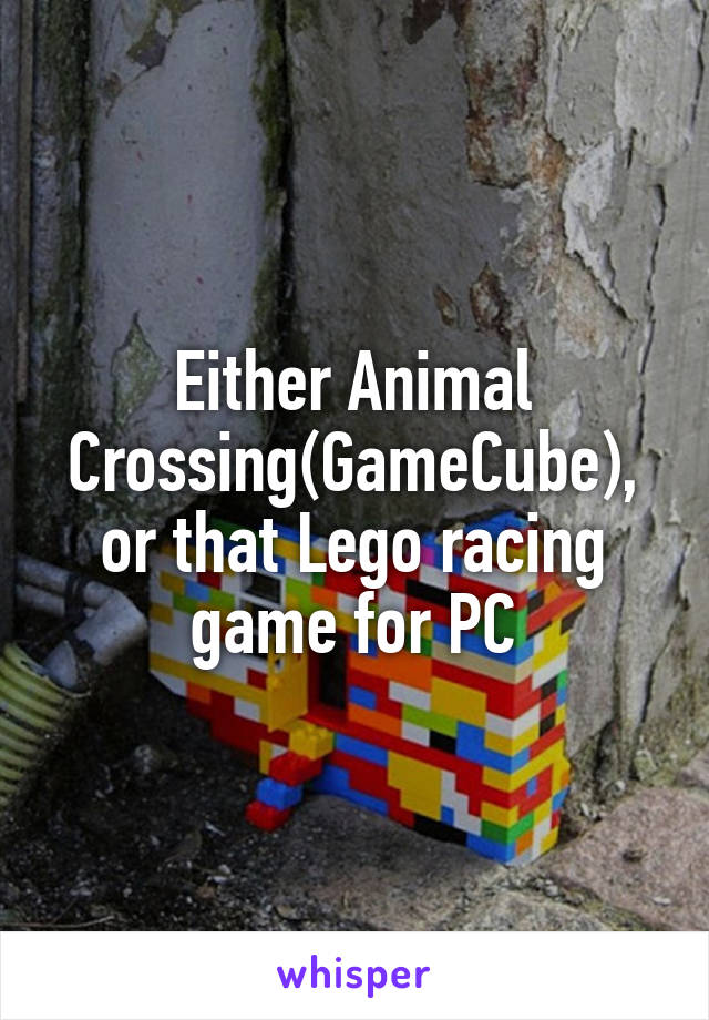 Either Animal Crossing(GameCube), or that Lego racing game for PC