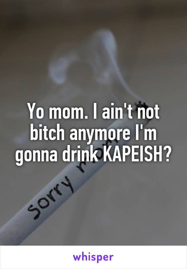 Yo mom. I ain't not bitch anymore I'm gonna drink KAPEISH?