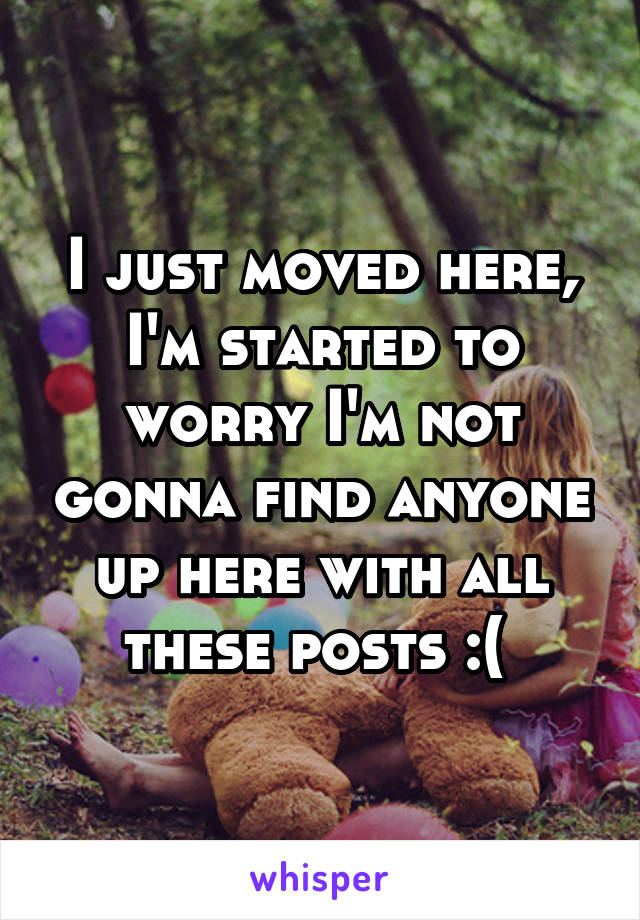 I just moved here, I'm started to worry I'm not gonna find anyone up here with all these posts :( 