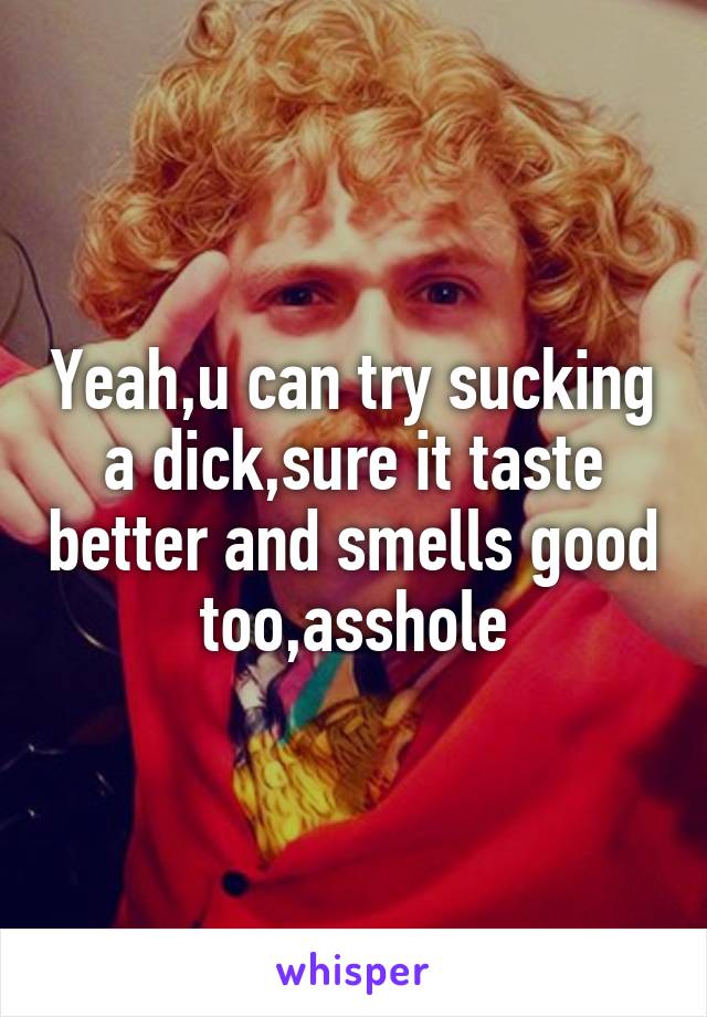 Yeah,u can try sucking a dick,sure it taste better and smells good too,asshole