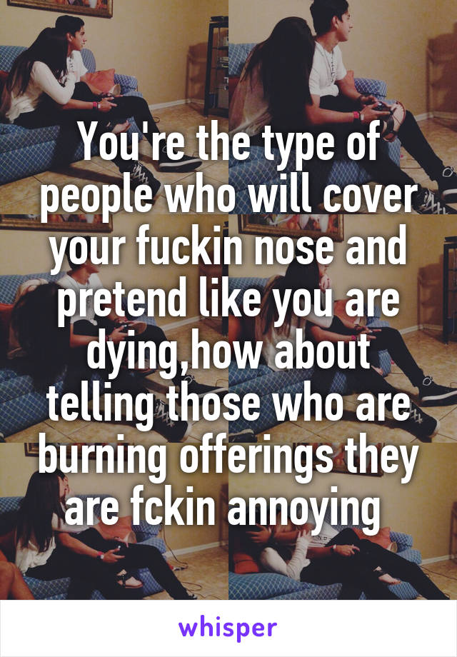 You're the type of people who will cover your fuckin nose and pretend like you are dying,how about telling those who are burning offerings they are fckin annoying 
