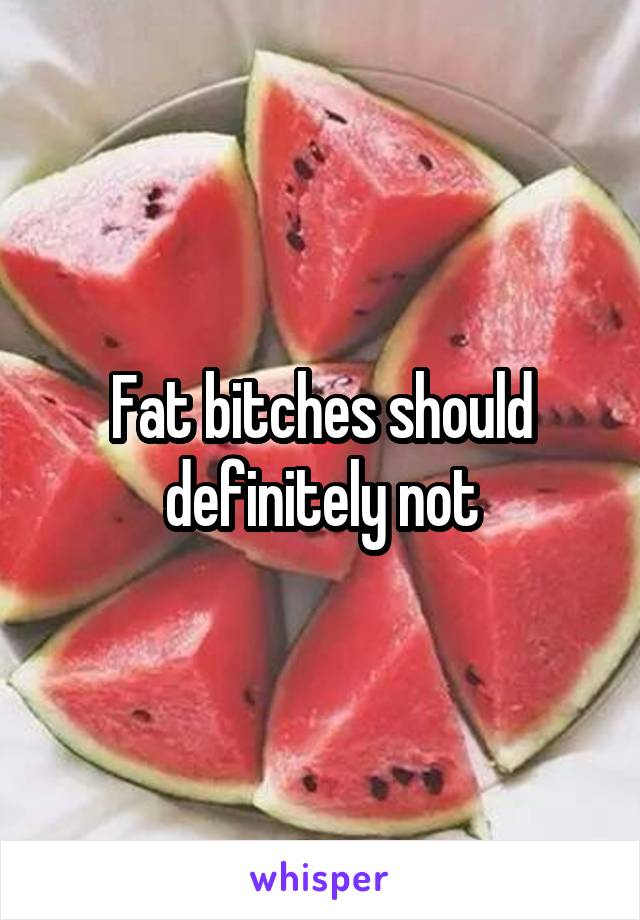 Fat bitches should definitely not