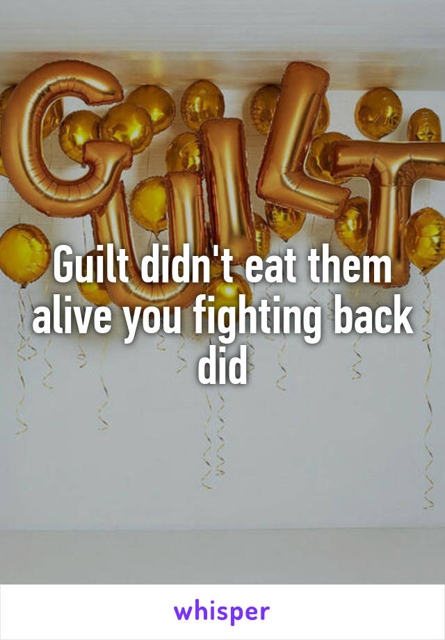 Guilt didn't eat them alive you fighting back did