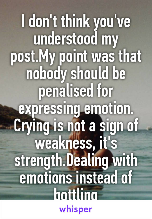 I don't think you've understood my post.My point was that nobody should be penalised for expressing emotion. Crying is not a sign of weakness, it's strength.Dealing with emotions instead of bottling