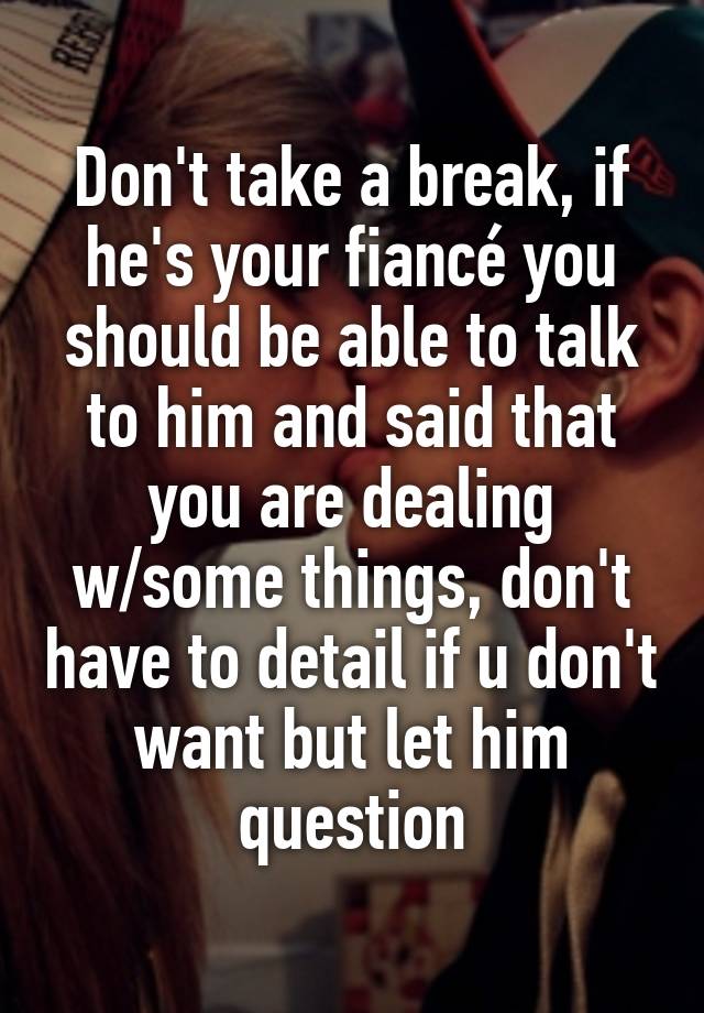 Don't take a break, if he's your fiancé you should be able to talk to ...