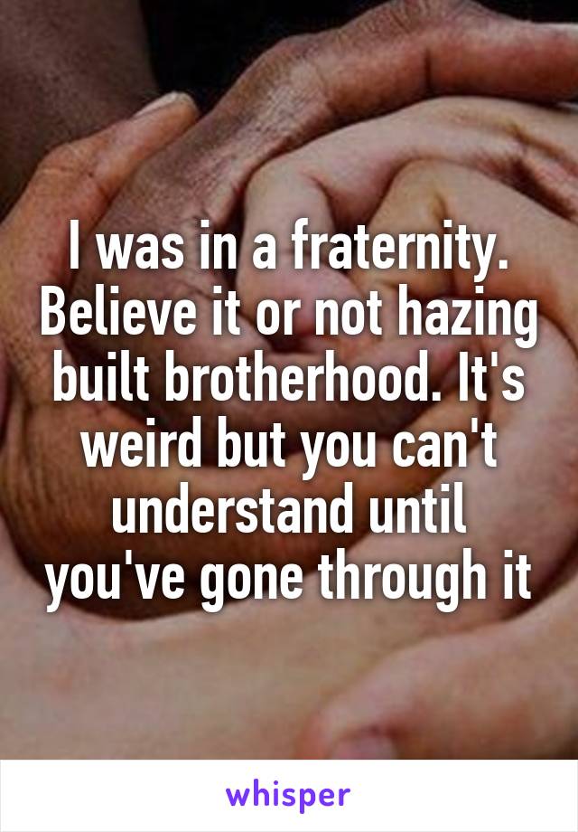I was in a fraternity. Believe it or not hazing built brotherhood. It's weird but you can't understand until you've gone through it