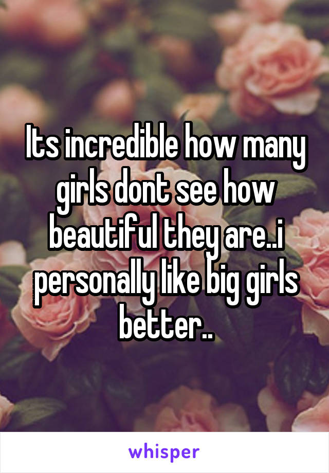 Its incredible how many girls dont see how beautiful they are..i personally like big girls better..