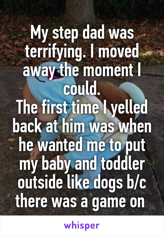 My step dad was terrifying. I moved away the moment I could.
The first time I yelled back at him was when he wanted me to put my baby and toddler outside like dogs b/c there was a game on 