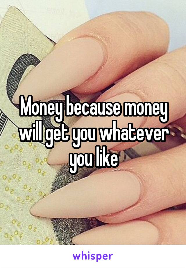 Money because money will get you whatever you like