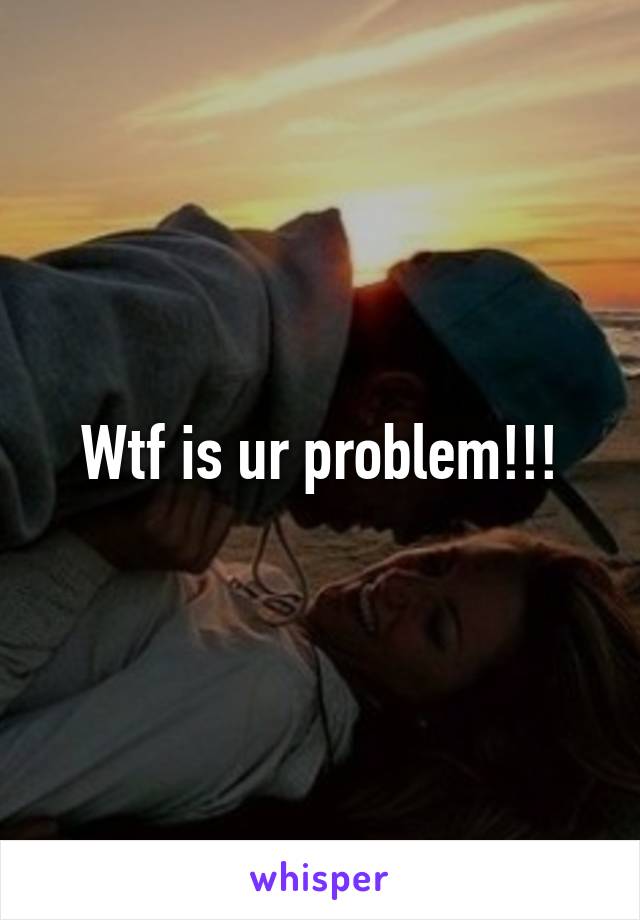 Wtf is ur problem!!!