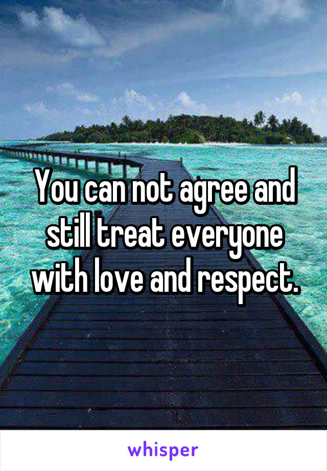 You can not agree and still treat everyone with love and respect.