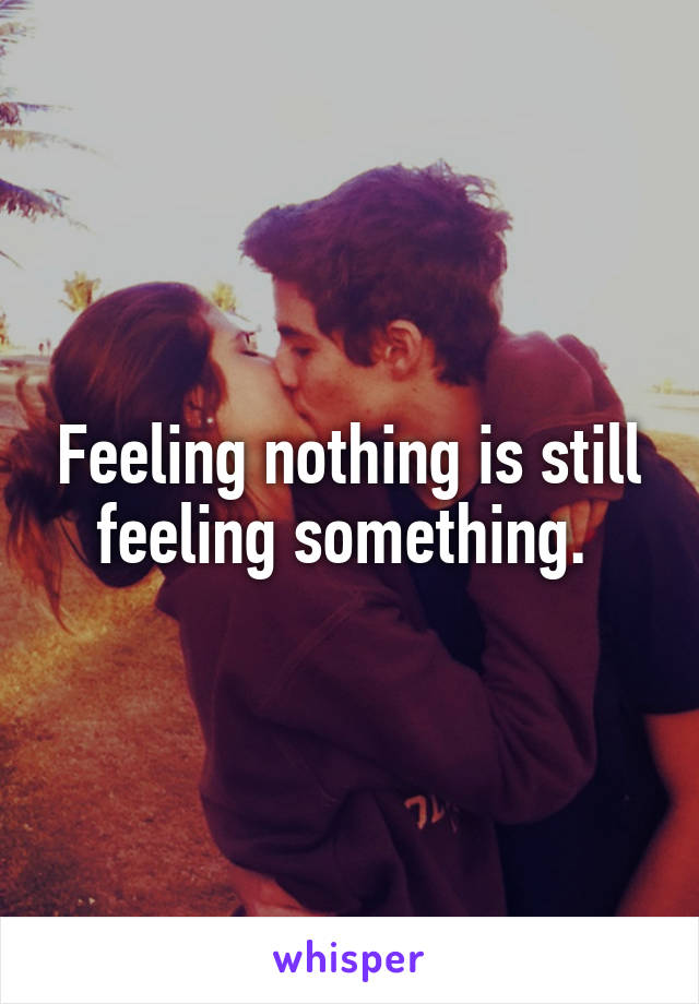 Feeling nothing is still feeling something. 