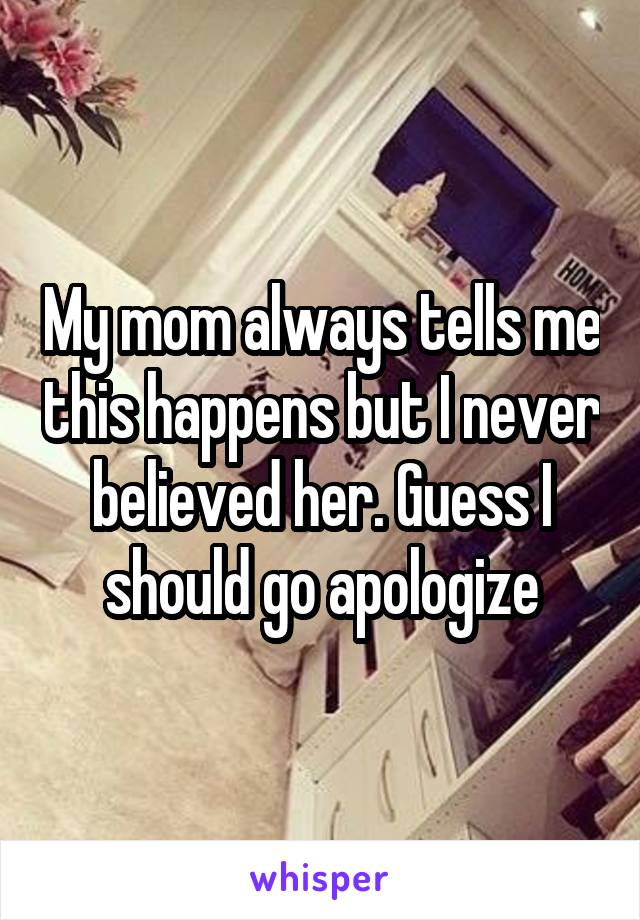 My mom always tells me this happens but I never believed her. Guess I should go apologize