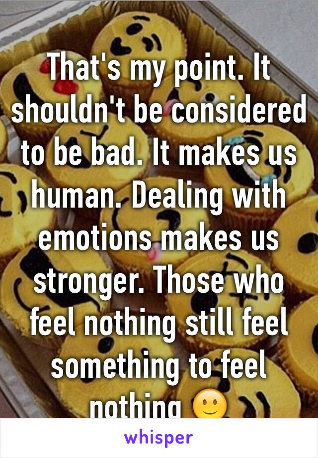 That's my point. It shouldn't be considered to be bad. It makes us human. Dealing with emotions makes us stronger. Those who feel nothing still feel something to feel nothing 🙂